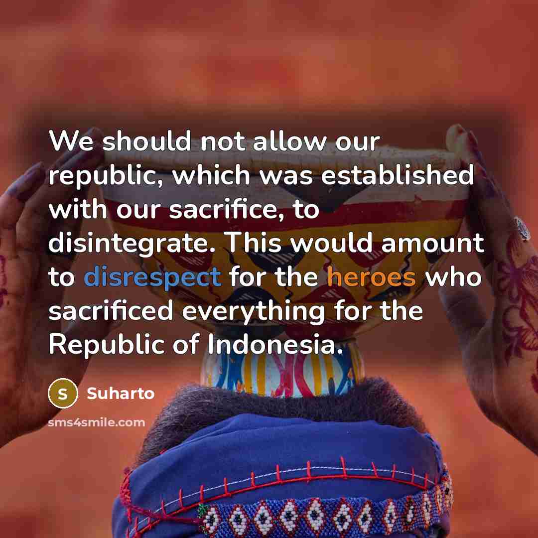 “We should not allow our republic, which was established with our sacrifice, to disintegrate. This would amount to disrespect for the heroes who sacrificed everything for the Republic of Indonesia.” quote by Suharto