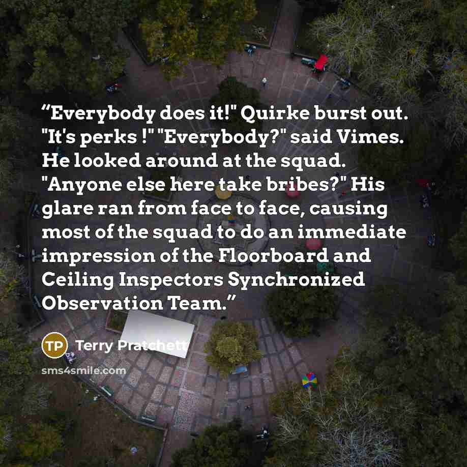 “Everybody does it!" Quirke burst out. "It's perks !" "Everybody?" said Vimes. He looked around at the squad. "Anyone else here take bribes?" His glare ran from face to face, causing most of the squad to do an immediate impression of the Floorboard and Ceiling Inspectors Synchronized Observation…” quote by Terry Pratchett