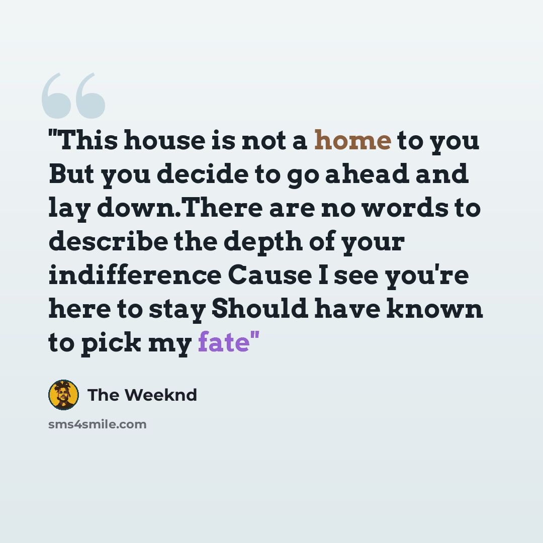 “''This house is not a home to you But you decide to go ahead and lay down.There are no words to describe the depth of your indifference Cause I see you're here to stay Should have known to pick my fate''” quote by The Weeknd