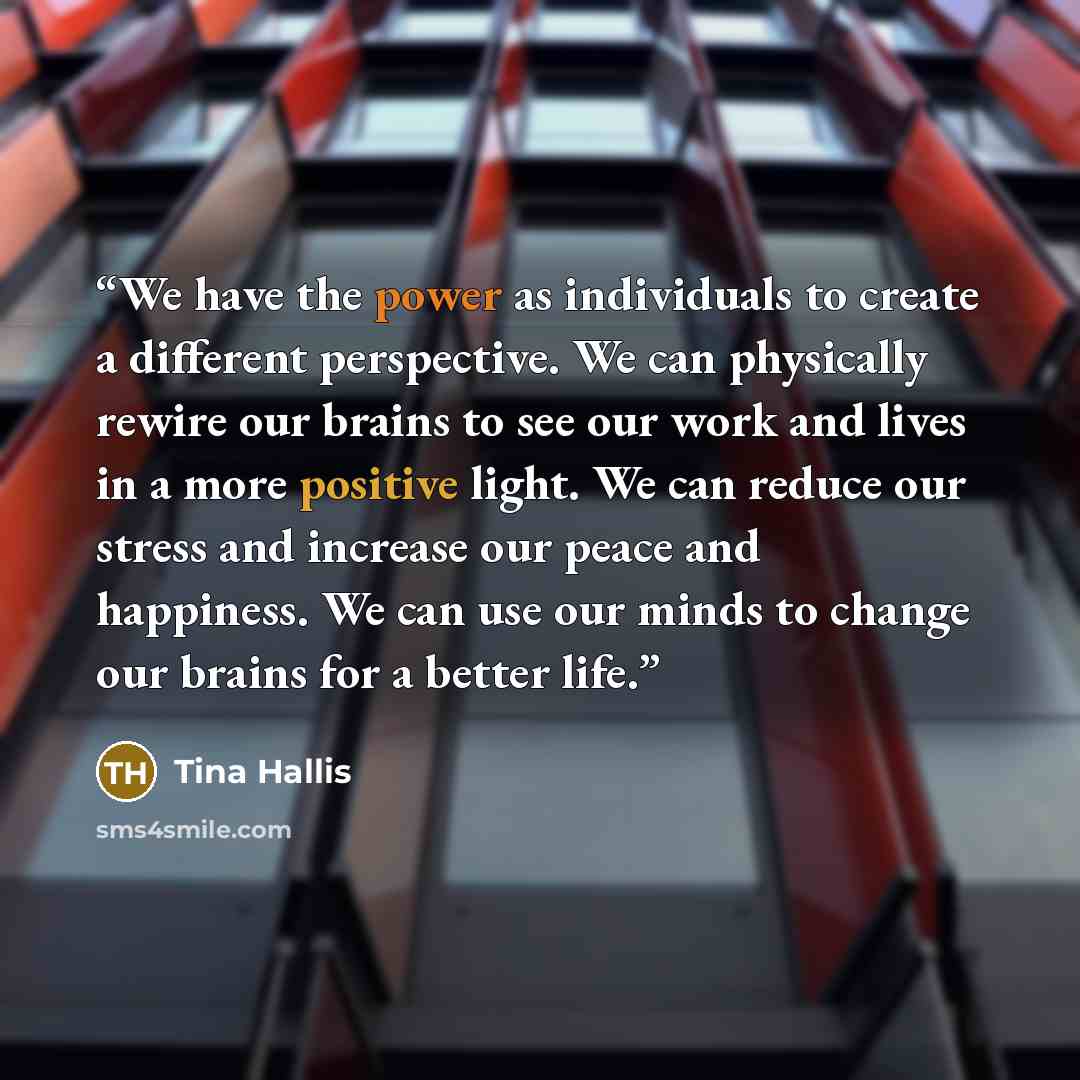 “We have the power as individuals to create a different perspective. We can physically rewire our brains to see our work and lives in a more positive light. We can reduce our stress and increase our peace and happiness. We can use our minds to change our brains for a better life.” quote by Tina Hallis
