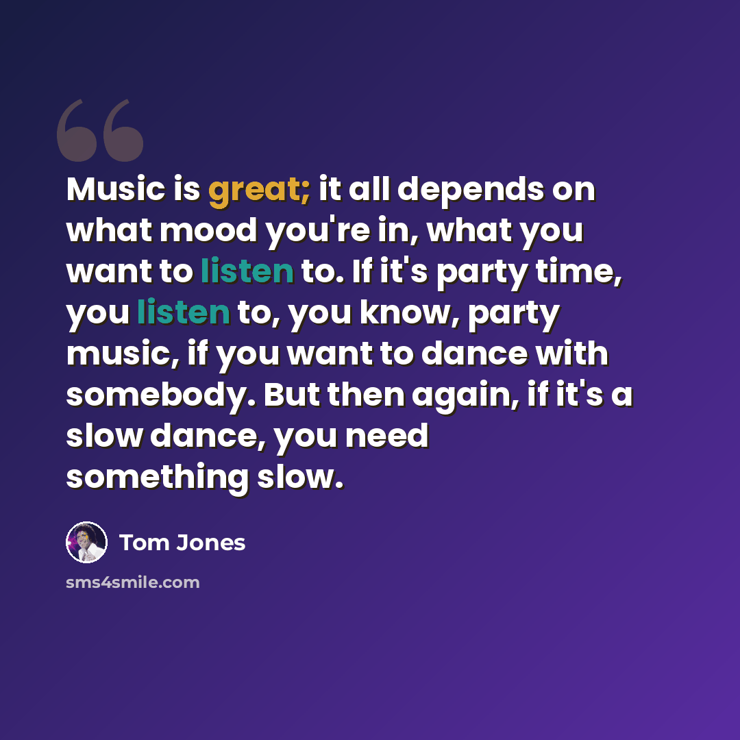 “Music is great; it all depends on what mood you're in, what you want to listen to. If it's party time, you listen to, you know, party music, if you want to dance with somebody. But then again, if it's a slow dance, you need something slow.” quote by Tom Jones