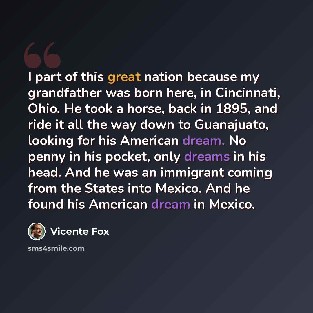 “I part of this great nation because my grandfather was born here, in Cincinnati, Ohio. He took a horse, back in 1895, and ride it all the way down to Guanajuato, looking for his American dream. No penny in his pocket, only dreams in his head. And he was an immigrant coming from the States into…” quote by Vicente Fox