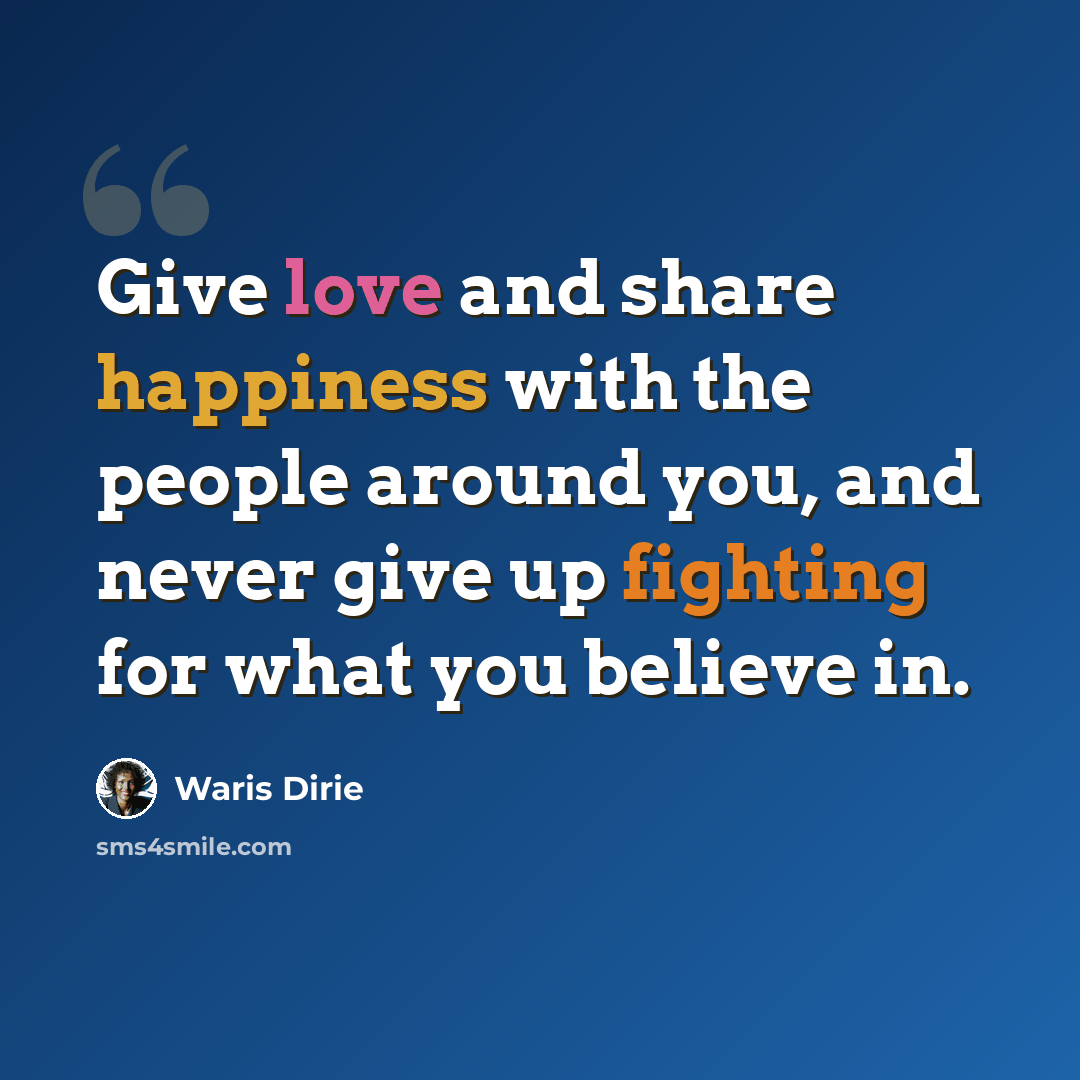 “Give love and share happiness with the people around you, and never give up fighting for what you believe in.” quote by Waris Dirie
