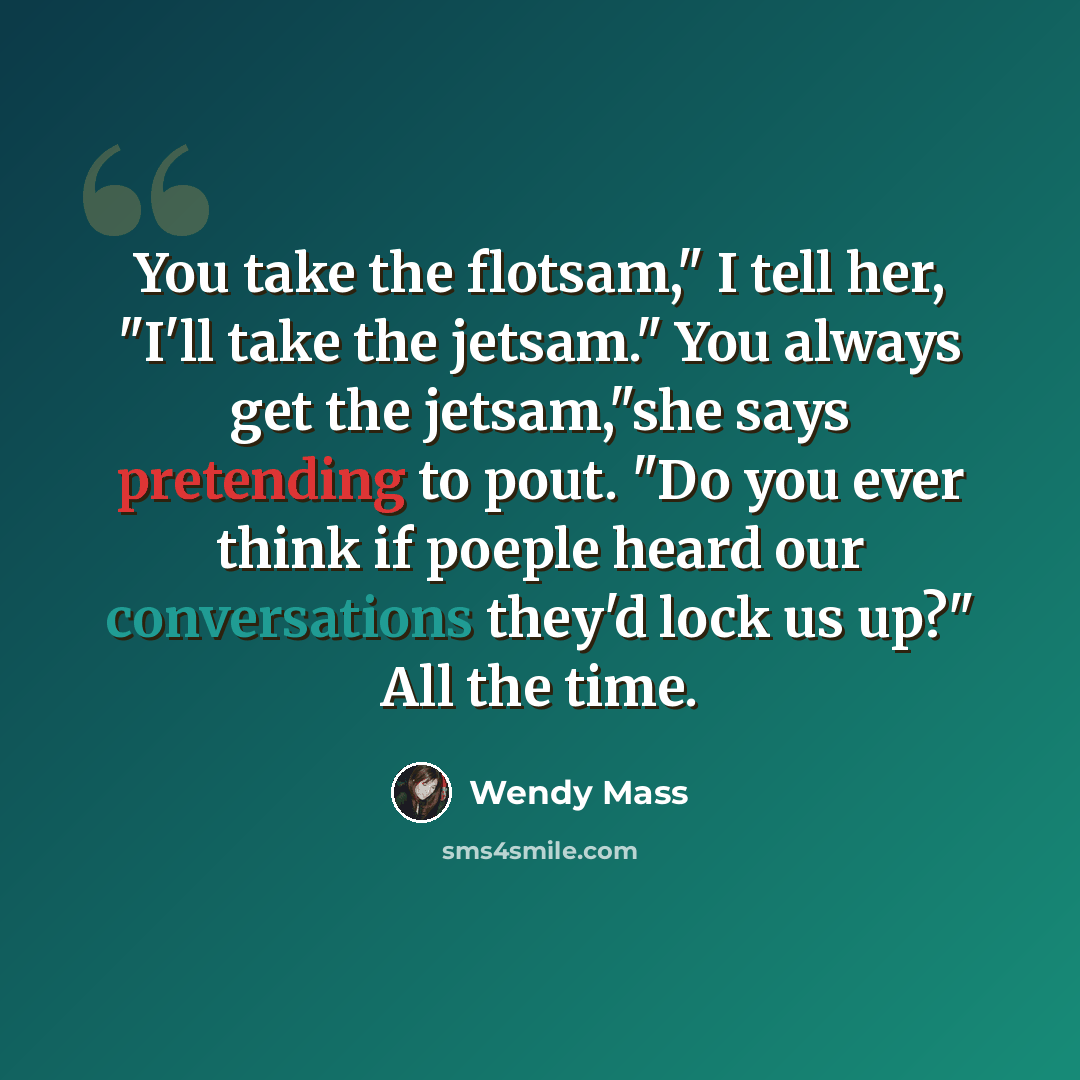 “You take the flotsam," I tell her, "I'll take the jetsam." You always get the jetsam,"she says pretending to pout. "Do you ever think if poeple heard our conversations they'd lock us up?" All the time.” quote by Wendy Mass