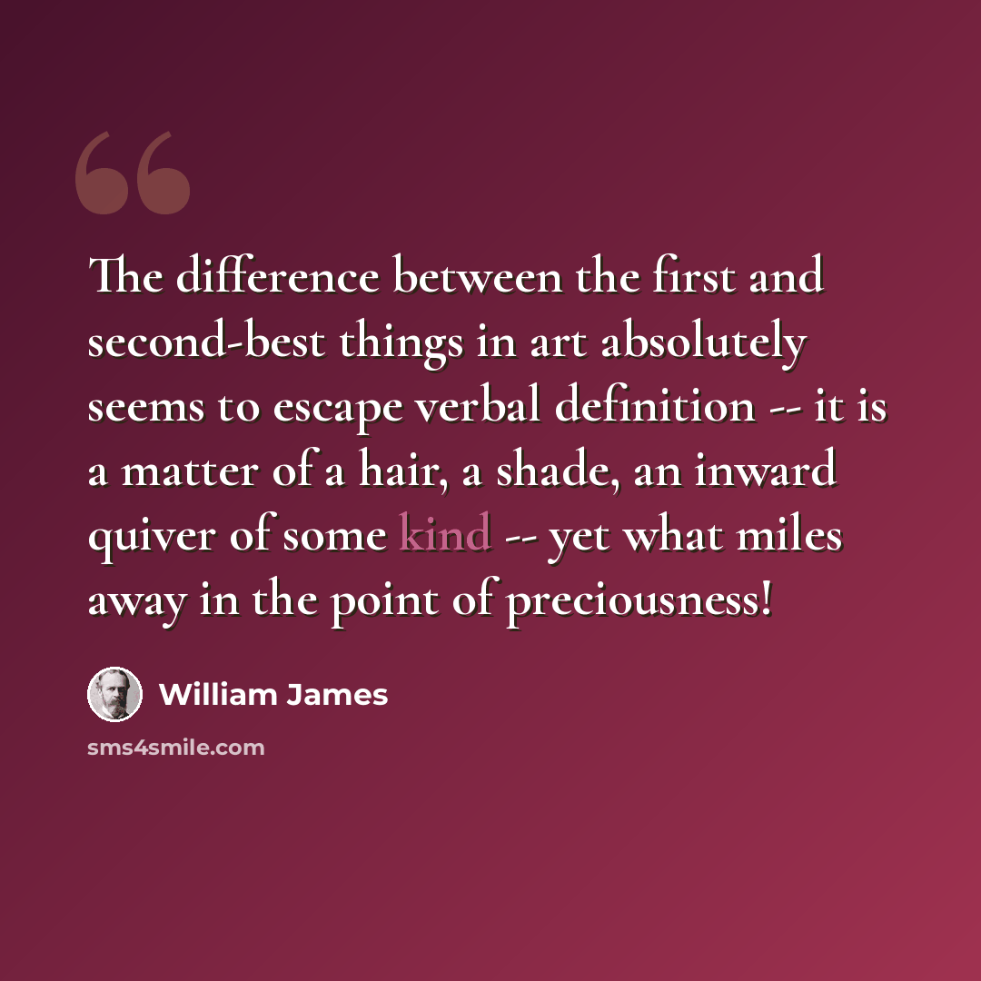“The difference between the first and second-best things in art absolutely seems to escape verbal definition -- it is a matter of a hair, a shade, an inward quiver of some kind -- yet what miles away in the point of preciousness!” quote by William James