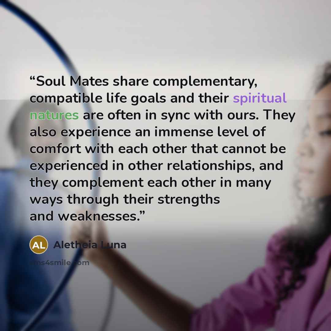 “Soul Mates share complementary, compatible life goals and their spiritual natures are often in sync with ours. They also experience an immense level of comfort with each other that cannot be experienced in other relationships, and they complement each other in many ways through their strengths and…” quote by Aletheia Luna