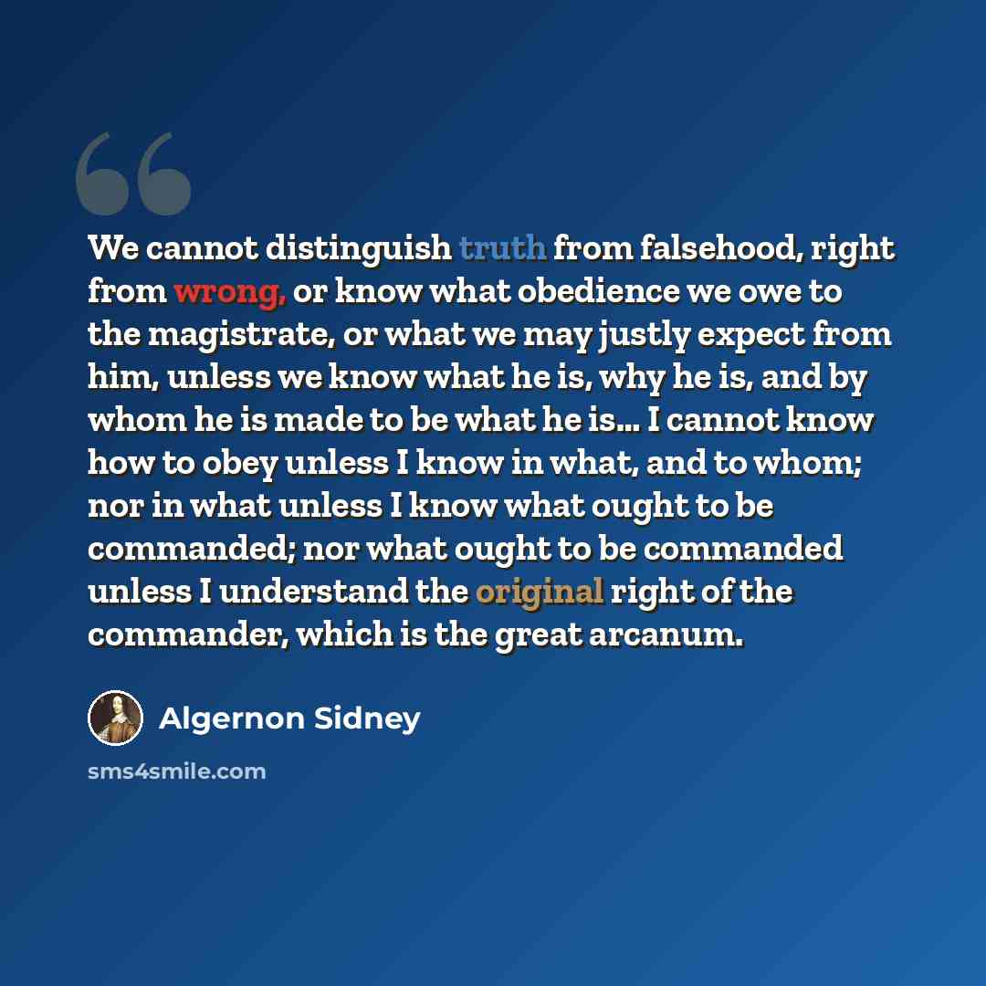 “We cannot distinguish truth from falsehood, right from wrong, or know what obedience we owe to the magistrate, or what we may justly expect from him, unless we know what he is, why he is, and by whom he is made to be what he is… I cannot know how to obey unless I know in what, and to whom; nor in…” quote by Algernon Sidney