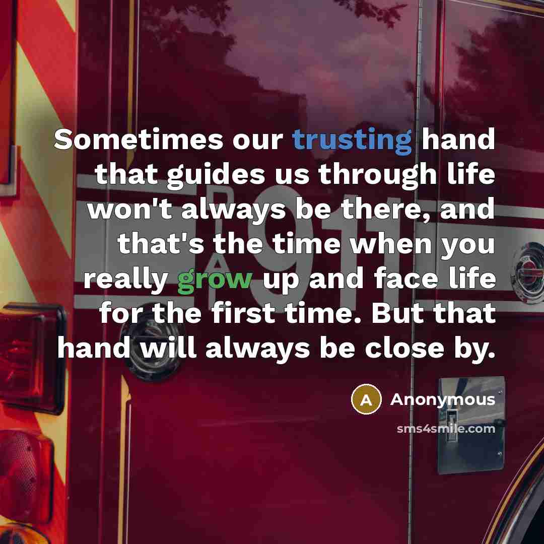 “Sometimes our trusting hand that guides us through life won't always be there, and that's the time when you really grow up and face life for the first time. But that hand will always be close by.” quote by Anonymous