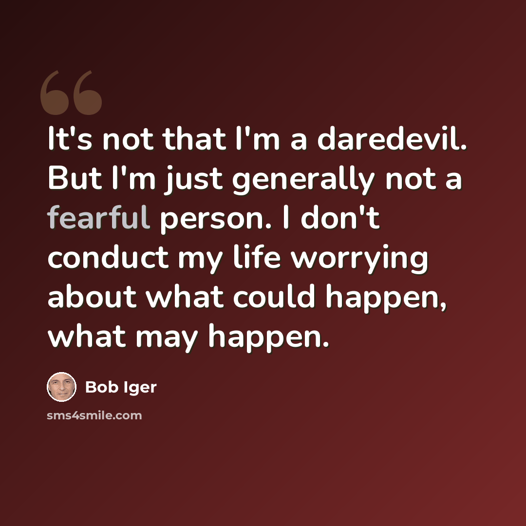 “It's not that I'm a daredevil. But I'm just generally not a fearful person. I don't conduct my life worrying about what could happen, what may happen.” quote by Bob Iger