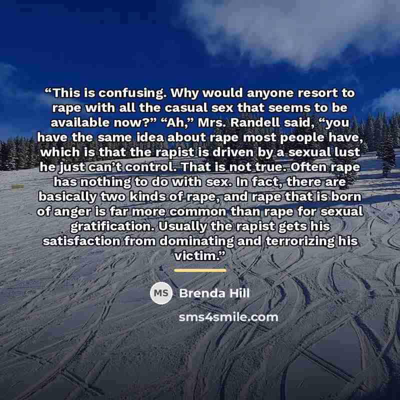 “This is confusing. Why would anyone resort to rape with all the casual sex that seems to be available now?” “Ah,” Mrs. Randell said, “you have the same idea about rape most people have, which is that the rapist is driven by a sexual lust he just can’t control. That is not true. Often rape has…” quote by Brenda Hill