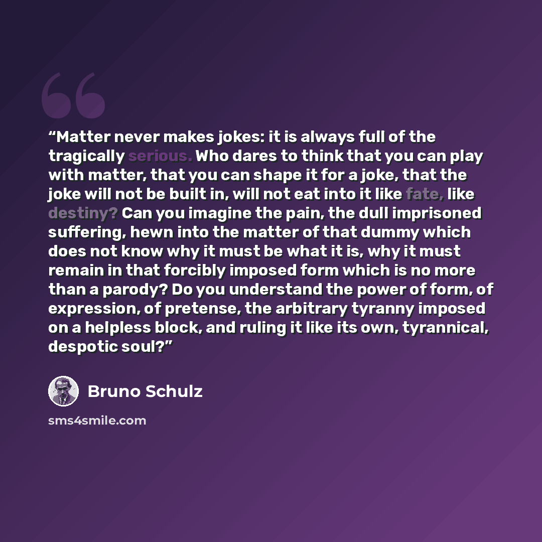 “Matter never makes jokes: it is always full of the tragically serious. Who dares to think that you can play with matter, that you can shape it for a joke, that the joke will not be built in, will not eat into it like fate, like destiny? Can you imagine the pain, the dull imprisoned suffering, hewn…” quote by Bruno Schulz