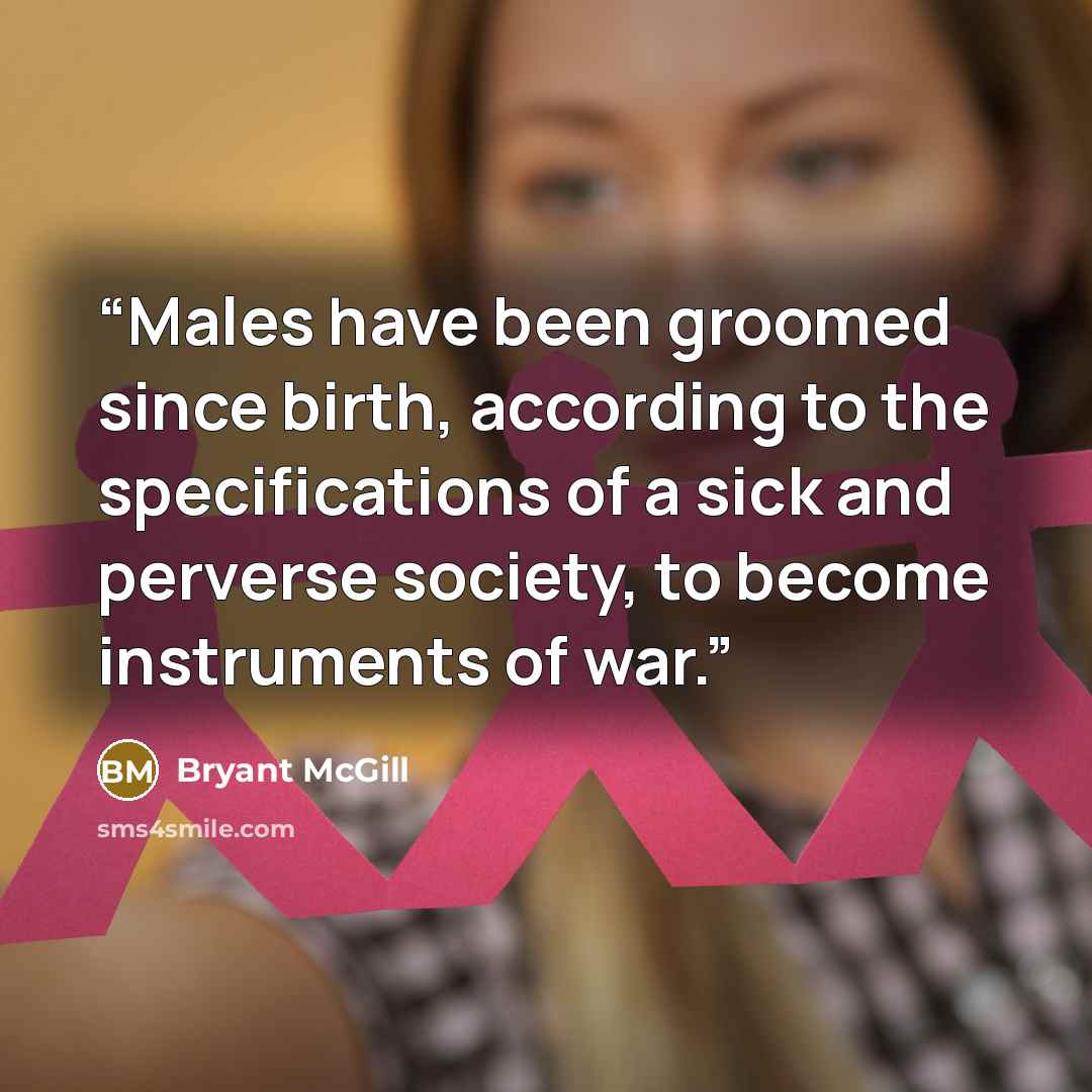 “Males have been groomed since birth, according to the specifications of a sick and perverse society, to become instruments of war.” quote by Bryant McGill