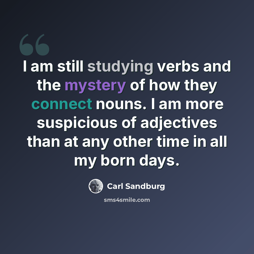 “I am still studying verbs and the mystery of how they connect nouns. I am more suspicious of adjectives than at any other time in all my born days.” quote by Carl Sandburg