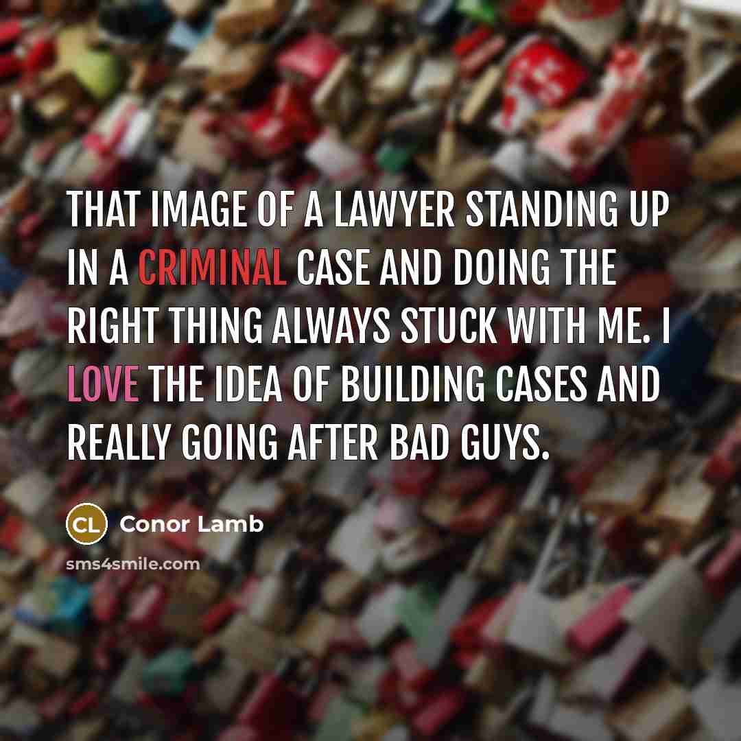 “That image of a lawyer standing up in a criminal case and doing the right thing always stuck with me. I love the idea of building cases and really going after bad guys.” quote by Conor Lamb