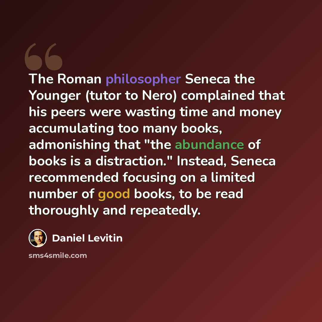 “The Roman philosopher Seneca the Younger (tutor to Nero) complained that his peers were wasting time and money accumulating too many books, admonishing that "the abundance of books is a distraction." Instead, Seneca recommended focusing on a limited number of good books, to be read thoroughly and…” quote by Daniel Levitin
