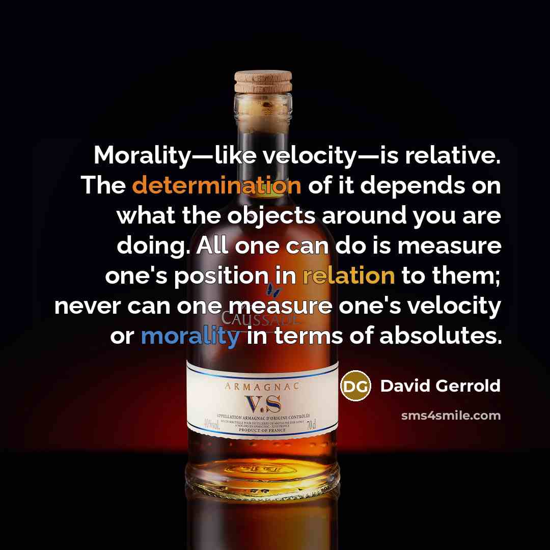 “Morality—like velocity—is relative. The determination of it depends on what the objects around you are doing. All one can do is measure one's position in relation to them; never can one measure one's velocity or morality in terms of absolutes.” quote by David Gerrold