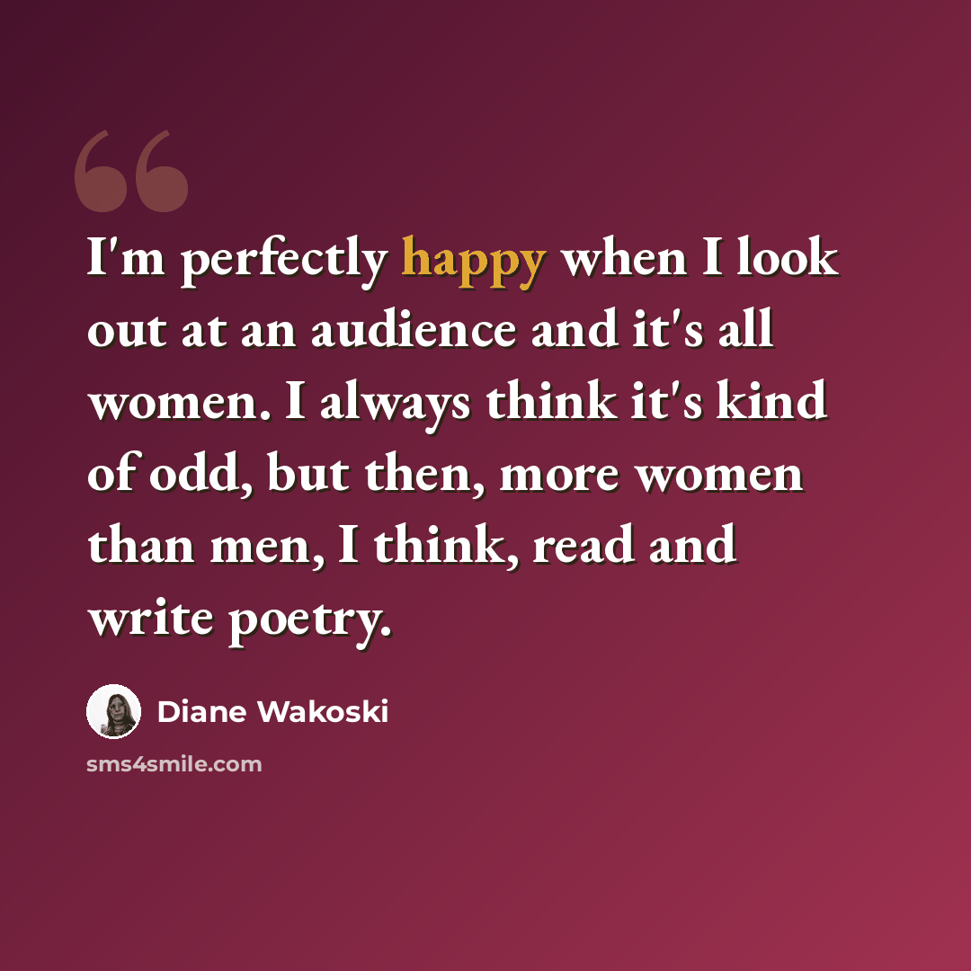 “I'm perfectly happy when I look out at an audience and it's all women. I always think it's kind of odd, but then, more women than men, I think, read and write poetry.” quote by Diane Wakoski