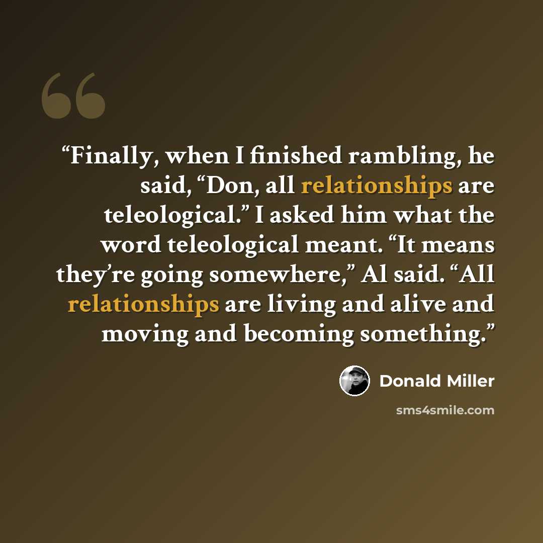 “Finally, when I finished rambling, he said, “Don, all relationships are teleological.” I asked him what the word teleological meant. “It means they’re going somewhere,” Al said. “All relationships are living and alive and moving and becoming something.” quote by Donald Miller