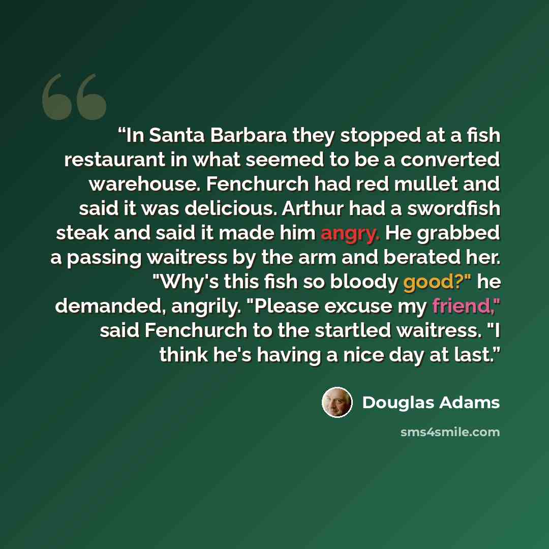 “In Santa Barbara they stopped at a fish restaurant in what seemed to be a converted warehouse. Fenchurch had red mullet and said it was delicious. Arthur had a swordfish steak and said it made him angry. He grabbed a passing waitress by the arm and berated her. "Why's this fish so bloody good?" he…” quote by Douglas Adams