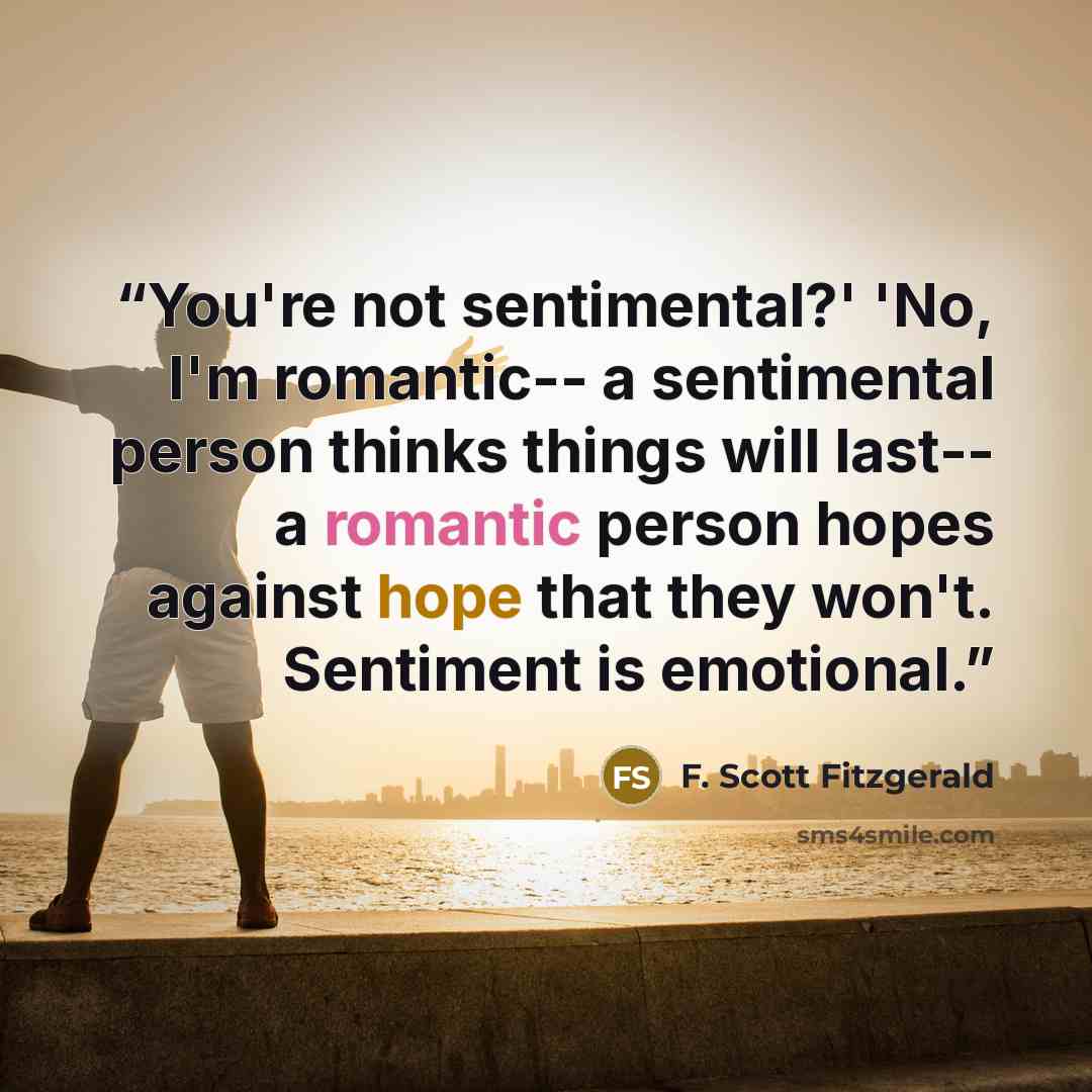“You're not sentimental?' 'No, I'm romantic-- a sentimental person thinks things will last-- a romantic person hopes against hope that they won't. Sentiment is emotional.” quote by F. Scott Fitzgerald