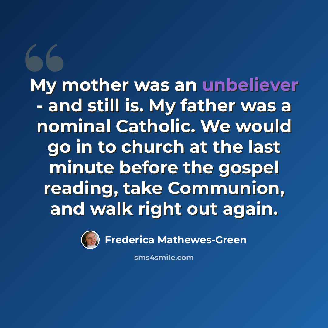“My mother was an unbeliever - and still is. My father was a nominal Catholic. We would go in to church at the last minute before the gospel reading, take Communion, and walk right out again.” quote by Frederica Mathewes-Green