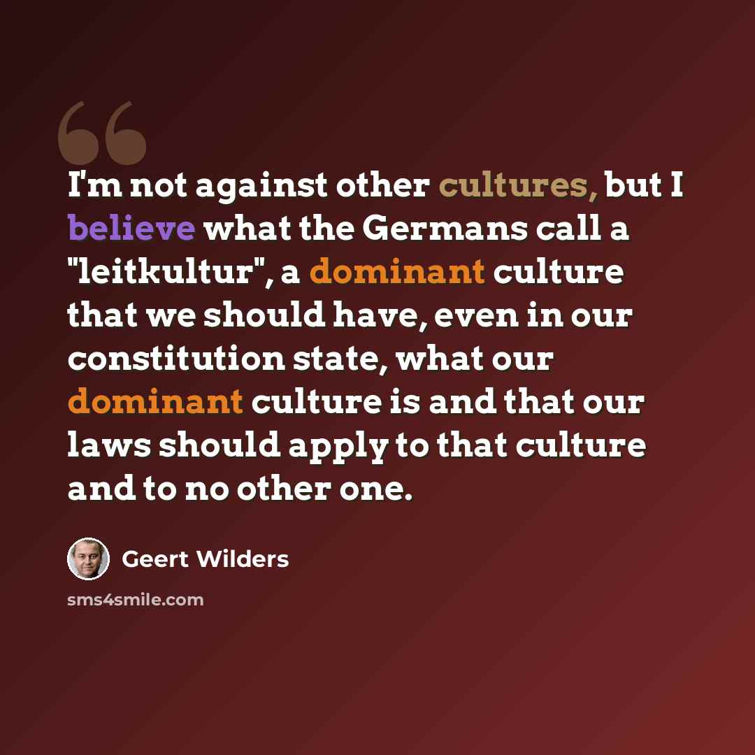 “I'm not against other cultures, but I believe what the Germans call a "leitkultur", a dominant culture that we should have, even in our constitution state, what our dominant culture is and that our laws should apply to that culture and to no other one.” quote by Geert Wilders