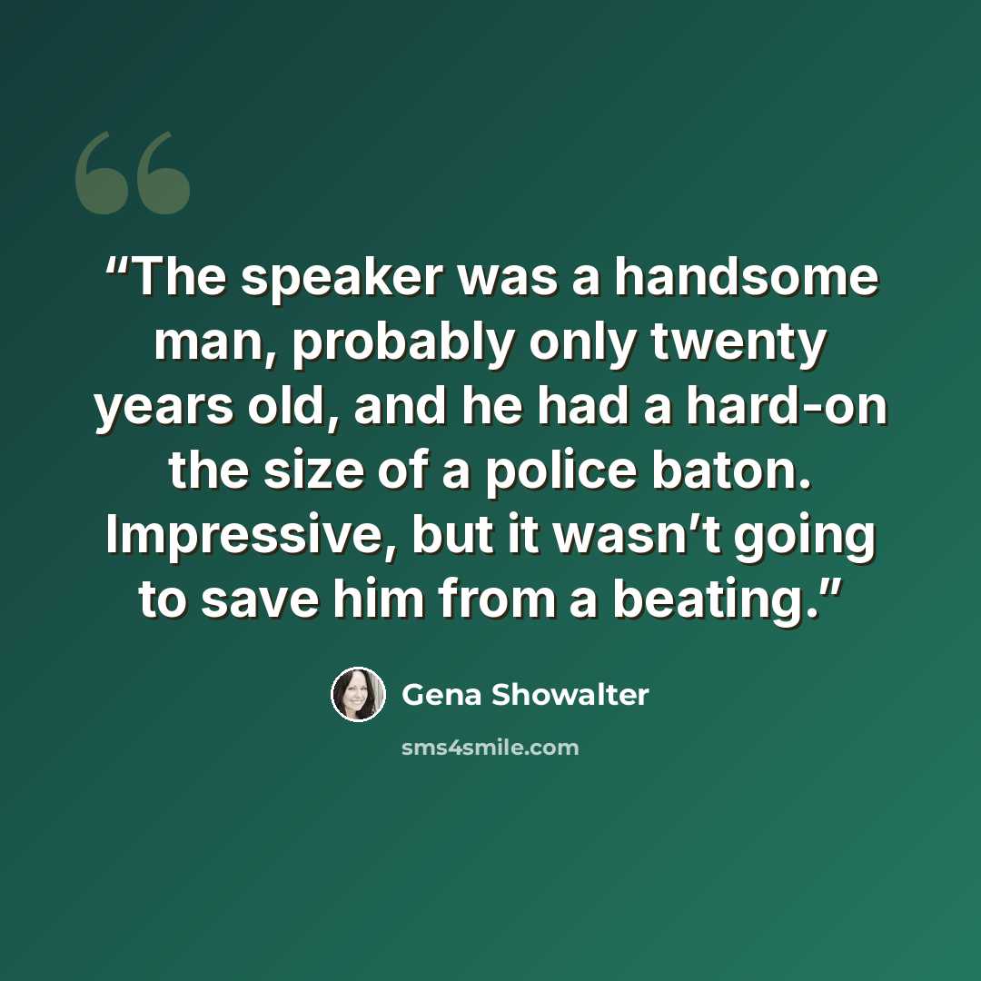 “The speaker was a handsome man, probably only twenty years old, and he had a hard-on the size of a police baton. Impressive, but it wasn’t going to save him from a beating.” quote by Gena Showalter
