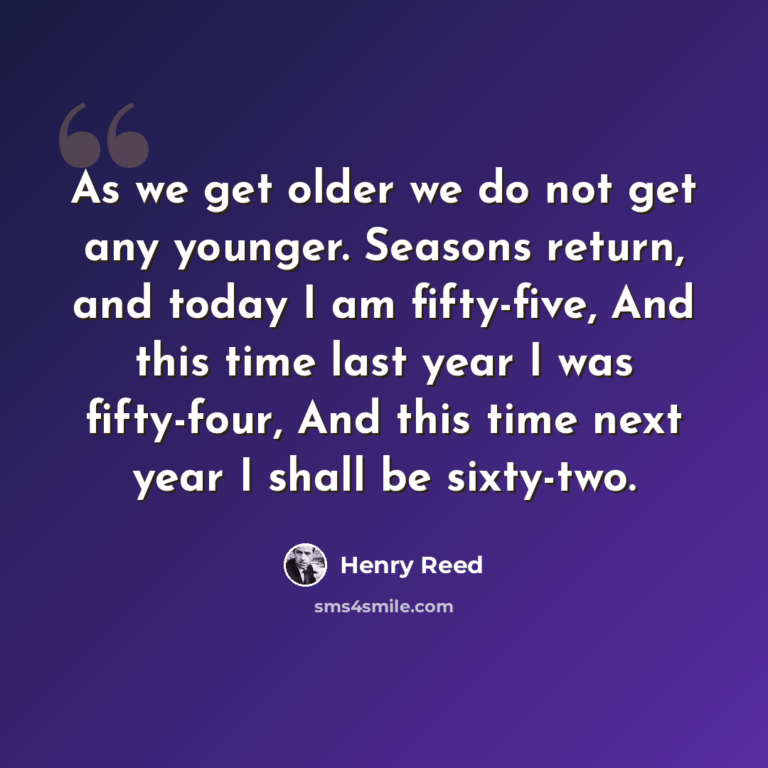 “As we get older we do not get any younger. Seasons return, and today I am fifty-five, And this time last year I was fifty-four, And this time next year I shall be sixty-two.” quote by Henry Reed
