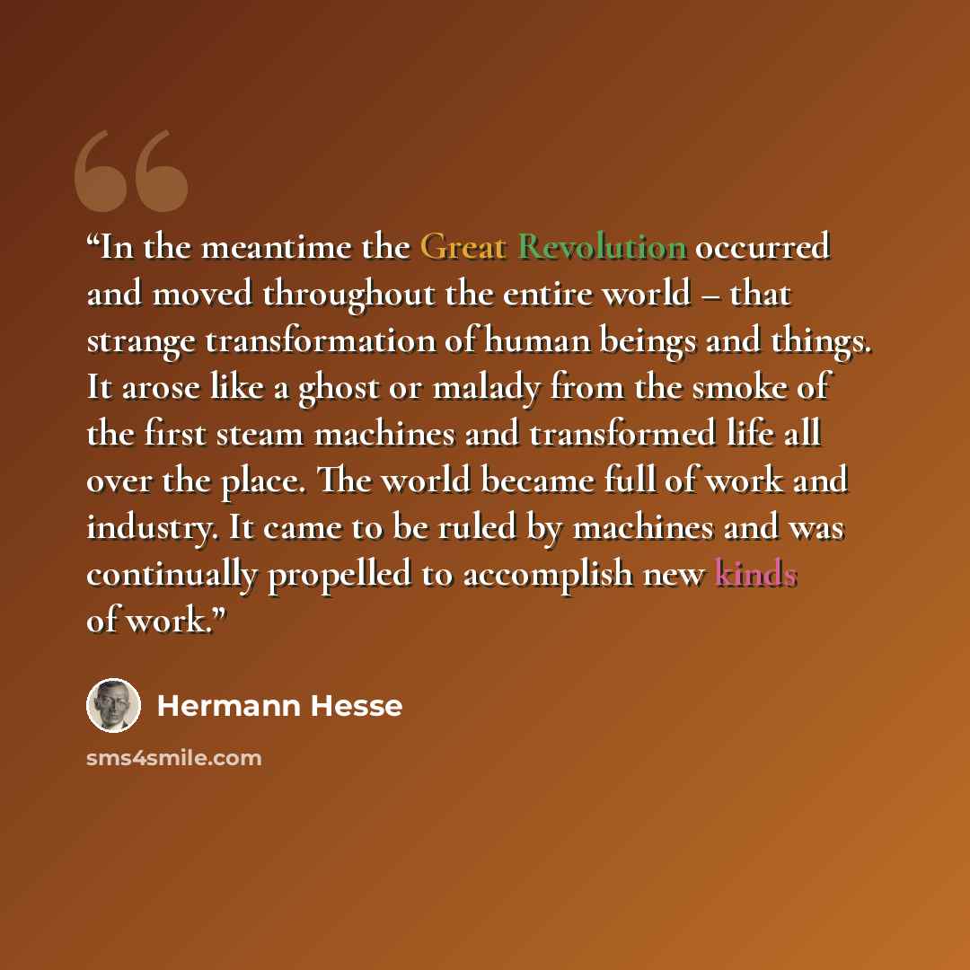 “In the meantime the Great Revolution occurred and moved throughout the entire world – that strange transformation of human beings and things. It arose like a ghost or malady from the smoke of the first steam machines and transformed life all over the place. The world became full of work and…” quote by Hermann Hesse