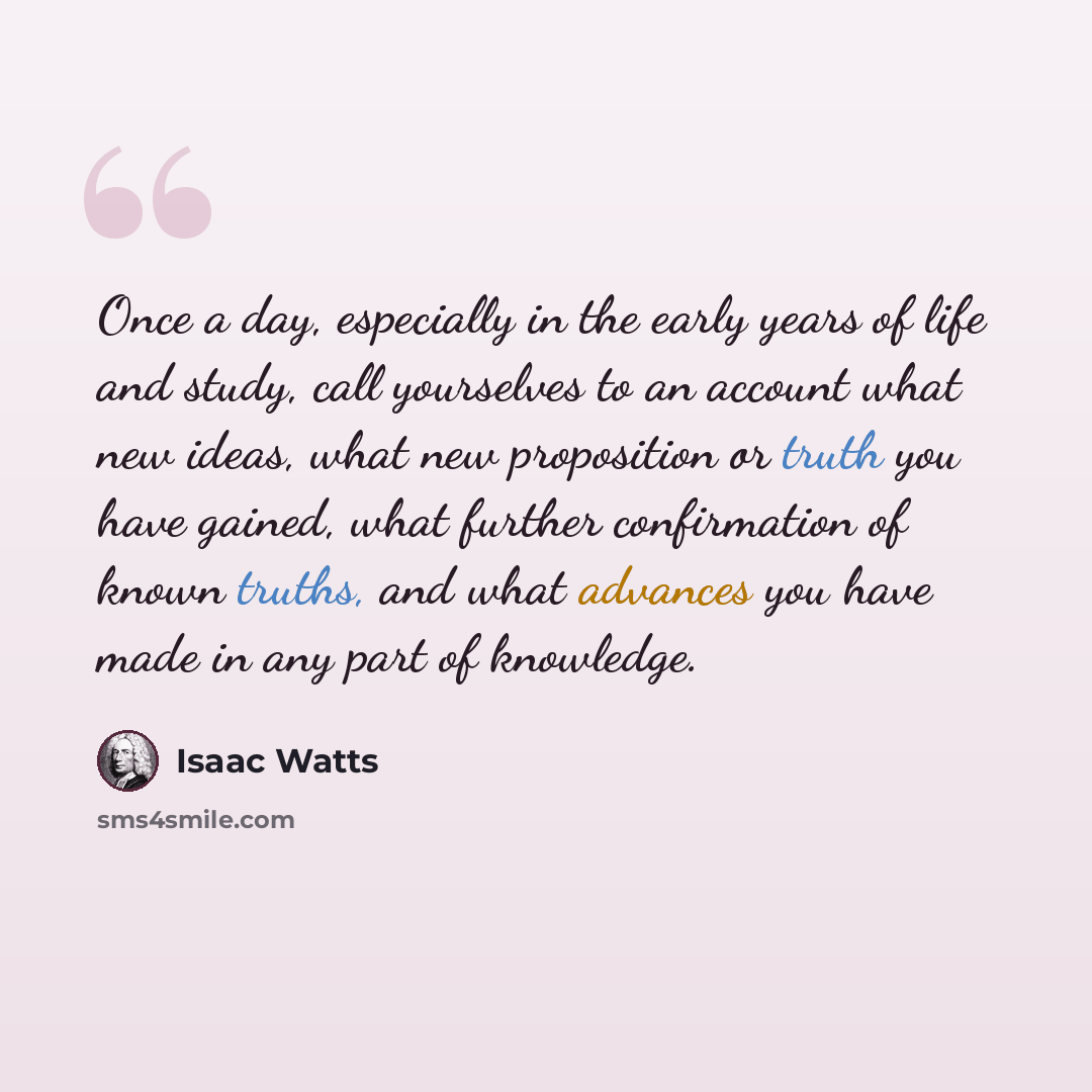 “Once a day, especially in the early years of life and study, call yourselves to an account what new ideas, what new proposition or truth you have gained, what further confirmation of known truths, and what advances you have made in any part of knowledge.” quote by Isaac Watts