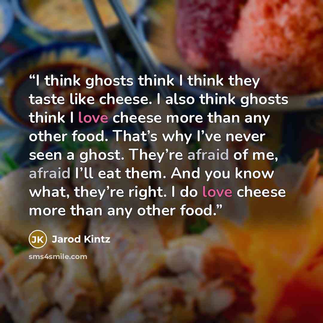 “I think ghosts think I think they taste like cheese. I also think ghosts think I love cheese more than any other food. That’s why I’ve never seen a ghost. They’re afraid of me, afraid I’ll eat them. And you know what, they’re right. I do love cheese more than any other food.” quote by Jarod Kintz
