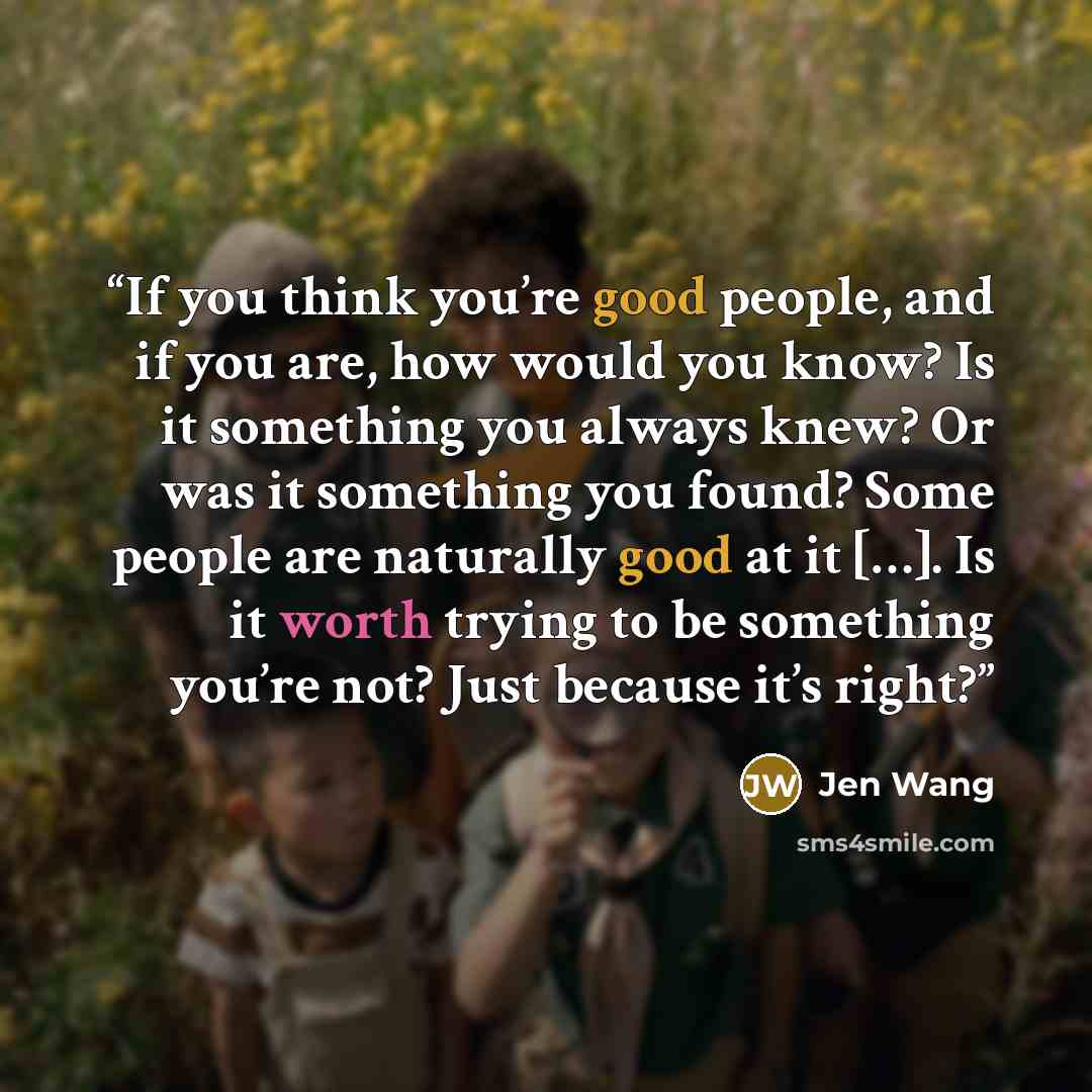 “If you think you’re good people, and if you are, how would you know? Is it something you always knew? Or was it something you found? Some people are naturally good at it […]. Is it worth trying to be something you’re not? Just because it’s right?” quote by Jen Wang