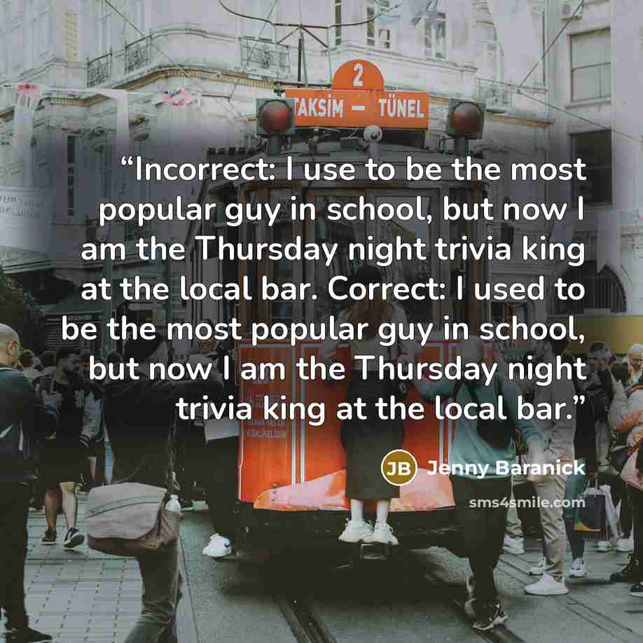 “Incorrect: I use to be the most popular guy in school, but now I am the Thursday night trivia king at the local bar. Correct: I used to be the most popular guy in school, but now I am the Thursday night trivia king at the local bar.” quote by Jenny Baranick