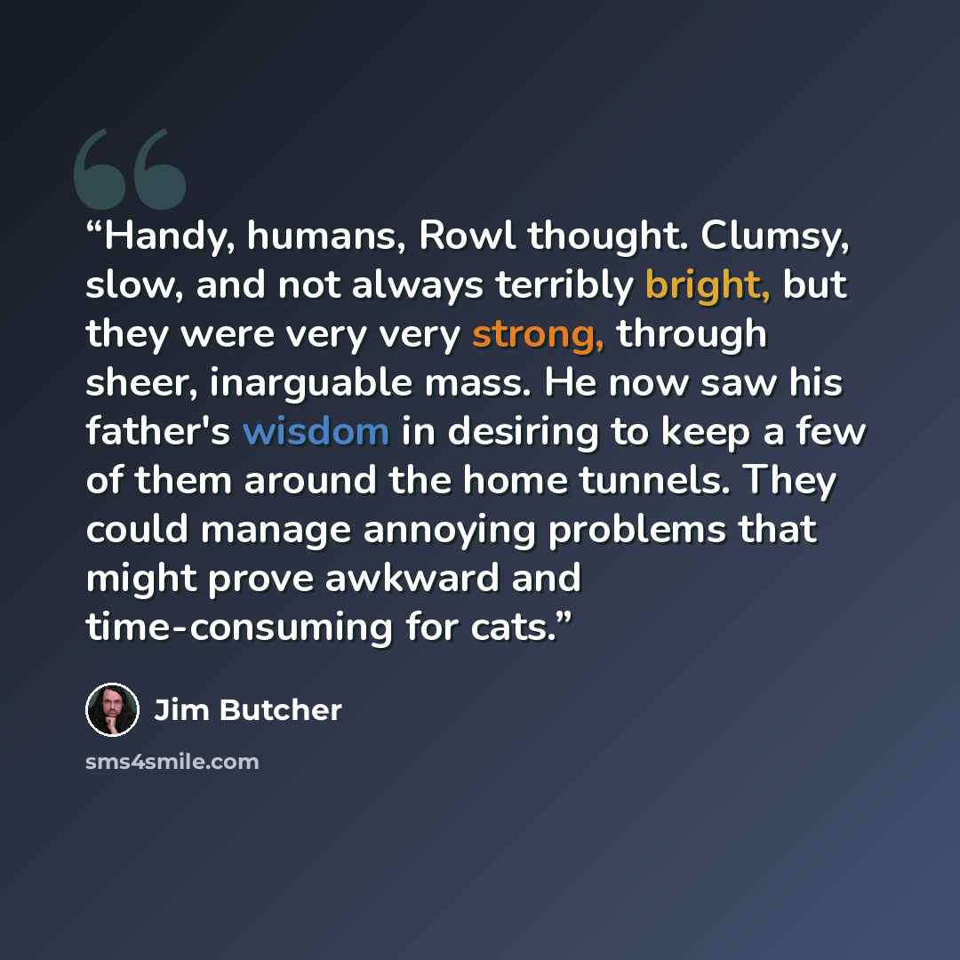 “Handy, humans, Rowl thought. Clumsy, slow, and not always terribly bright, but they were very very strong, through sheer, inarguable mass. He now saw his father's wisdom in desiring to keep a few of them around the home tunnels. They could manage annoying problems that might prove awkward and…” quote by Jim Butcher
