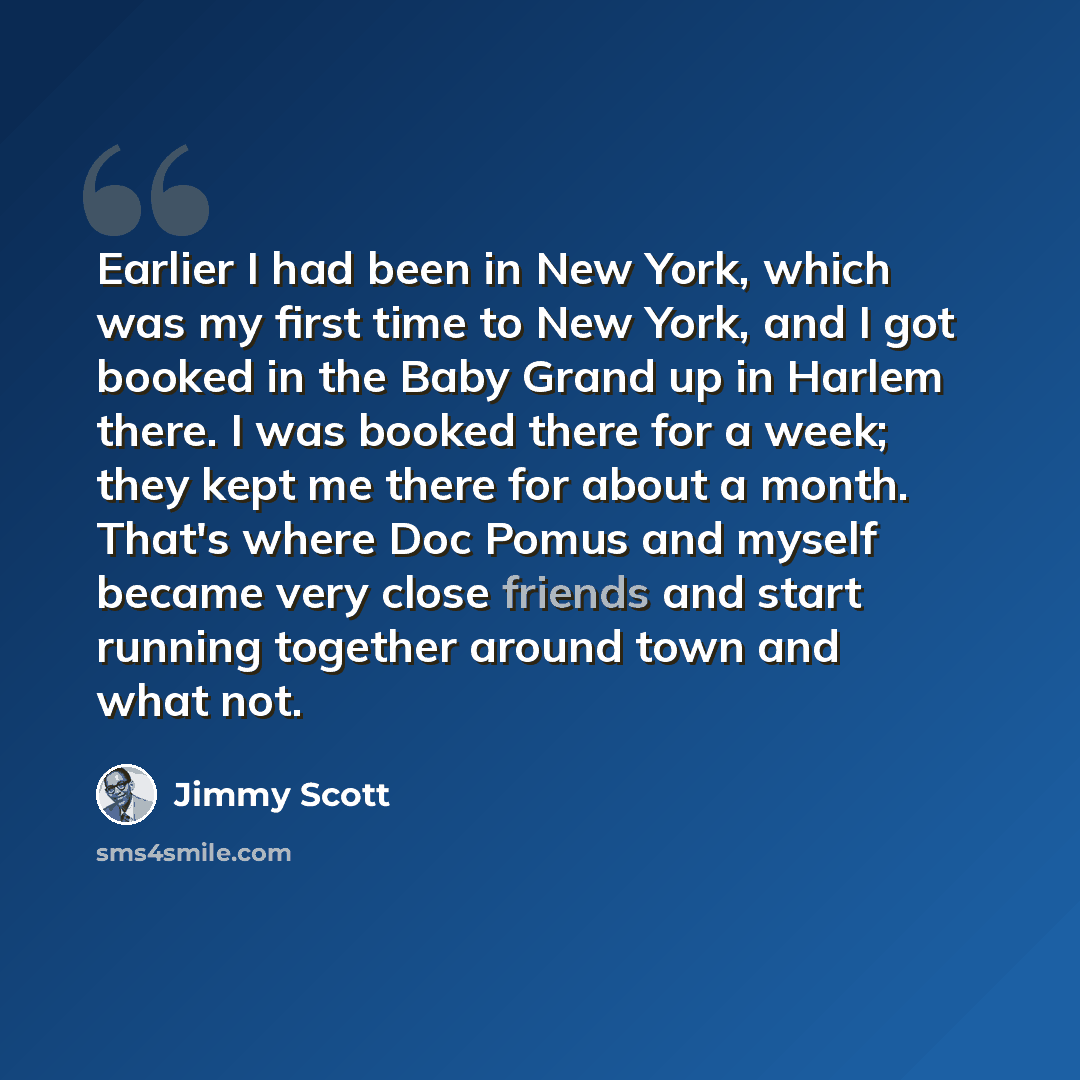 “Earlier I had been in New York, which was my first time to New York, and I got booked in the Baby Grand up in Harlem there. I was booked there for a week; they kept me there for about a month. That's where Doc Pomus and myself became very close friends and start running together around town and…” quote by Jimmy Scott