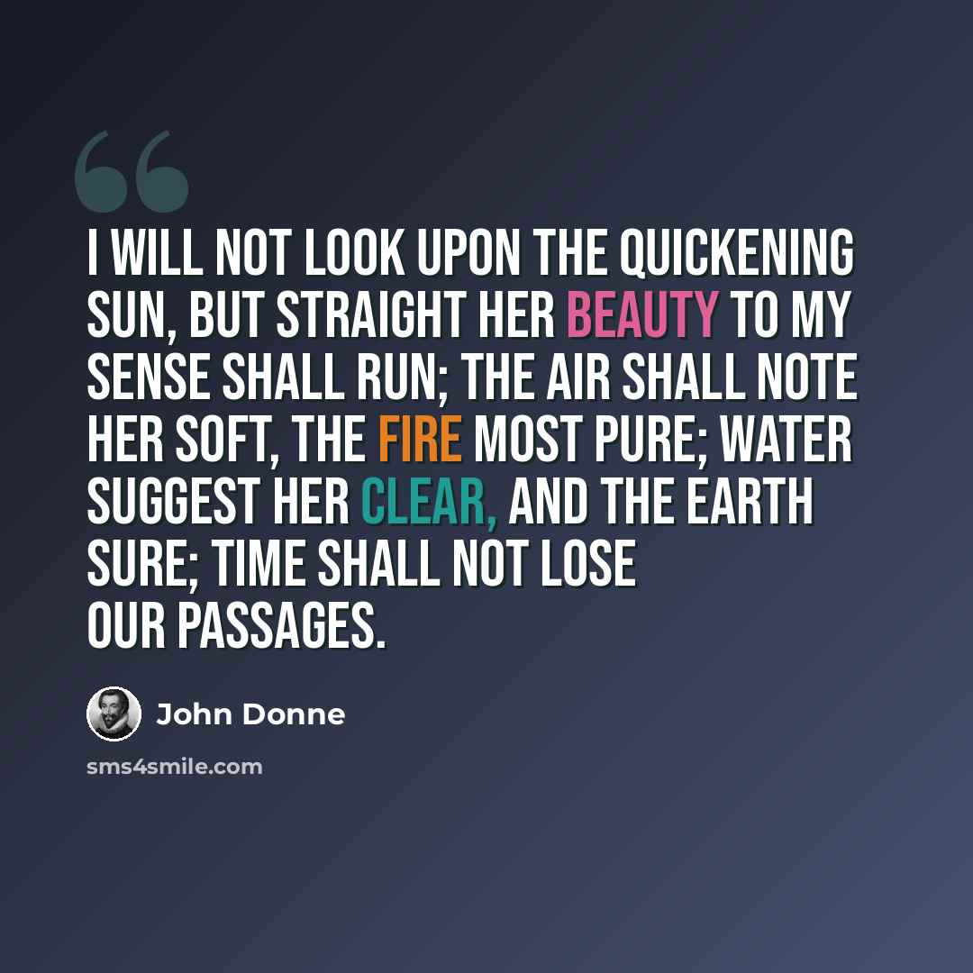 “I will not look upon the quickening sun, But straight her beauty to my sense shall run; The air shall note her soft, the fire most pure; Water suggest her clear, and the earth sure; Time shall not lose our passages.” quote by John Donne