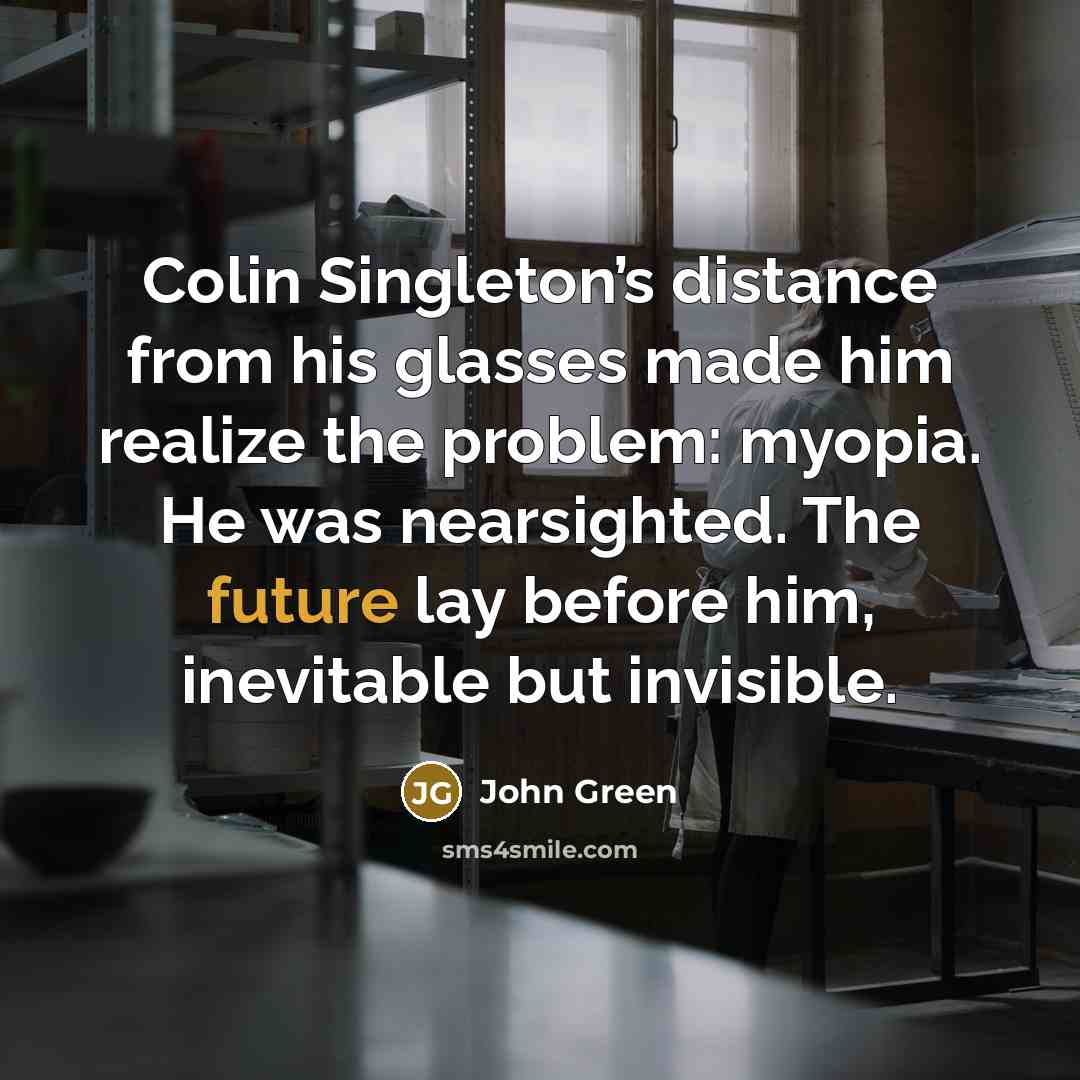 “Colin Singleton’s distance from his glasses made him realize the problem: myopia. He was nearsighted. The future lay before him, inevitable but invisible.” quote by John Green