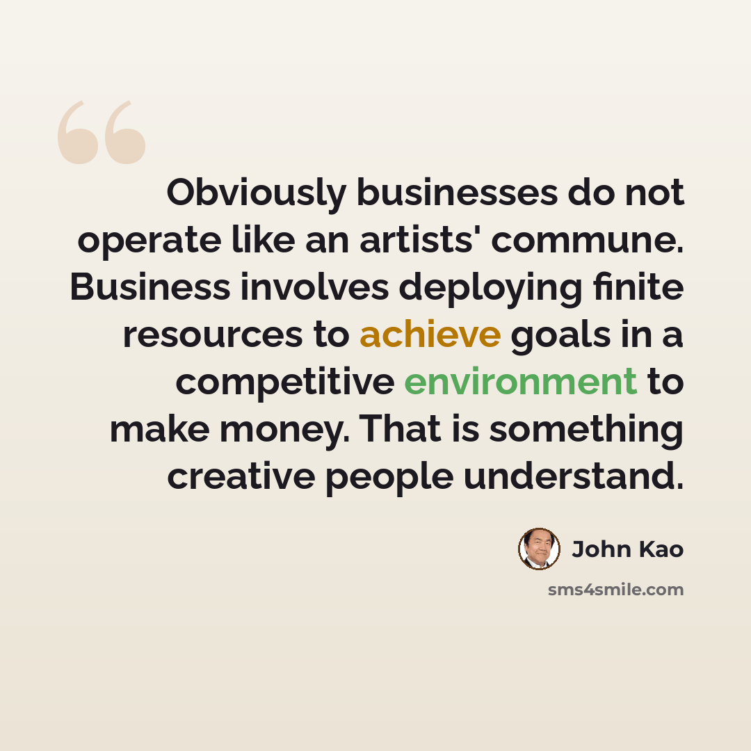 “Obviously businesses do not operate like an artists' commune. Business involves deploying finite resources to achieve goals in a competitive environment to make money. That is something creative people understand.” quote by John Kao