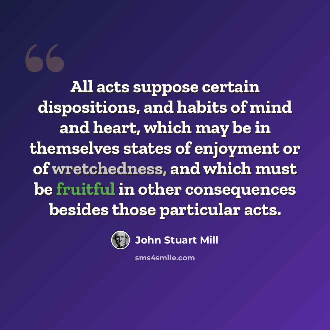 “All acts suppose certain dispositions, and habits of mind and heart, which may be in themselves states of enjoyment or of wretchedness, and which must be fruitful in other consequences besides those particular acts.” quote by John Stuart Mill