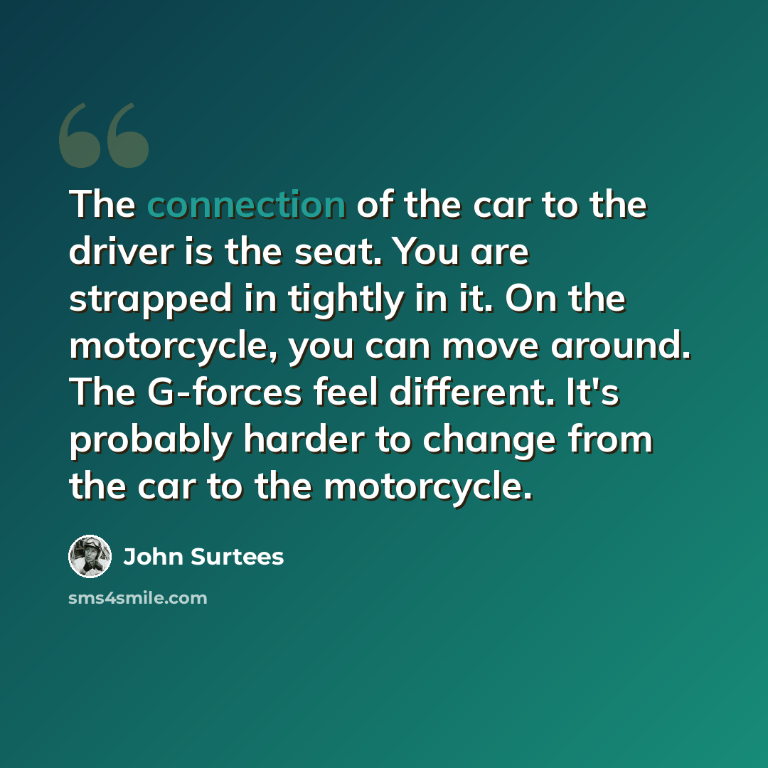 “The connection of the car to the driver is the seat. You are strapped in tightly in it. On the motorcycle, you can move around. The G-forces feel different. It's probably harder to change from the car to the motorcycle.” quote by John Surtees