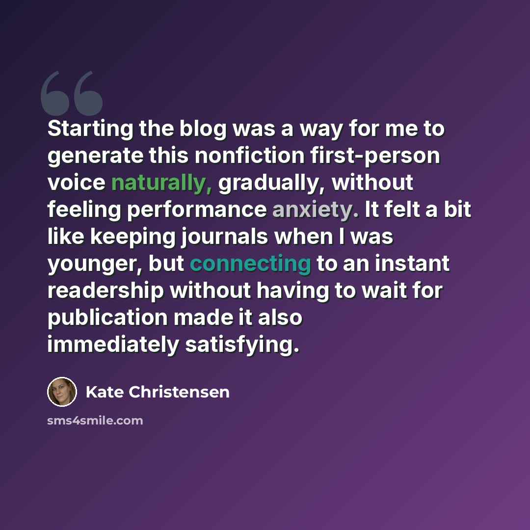 “Starting the blog was a way for me to generate this nonfiction first-person voice naturally, gradually, without feeling performance anxiety. It felt a bit like keeping journals when I was younger, but connecting to an instant readership without having to wait for publication made it also…” quote by Kate Christensen
