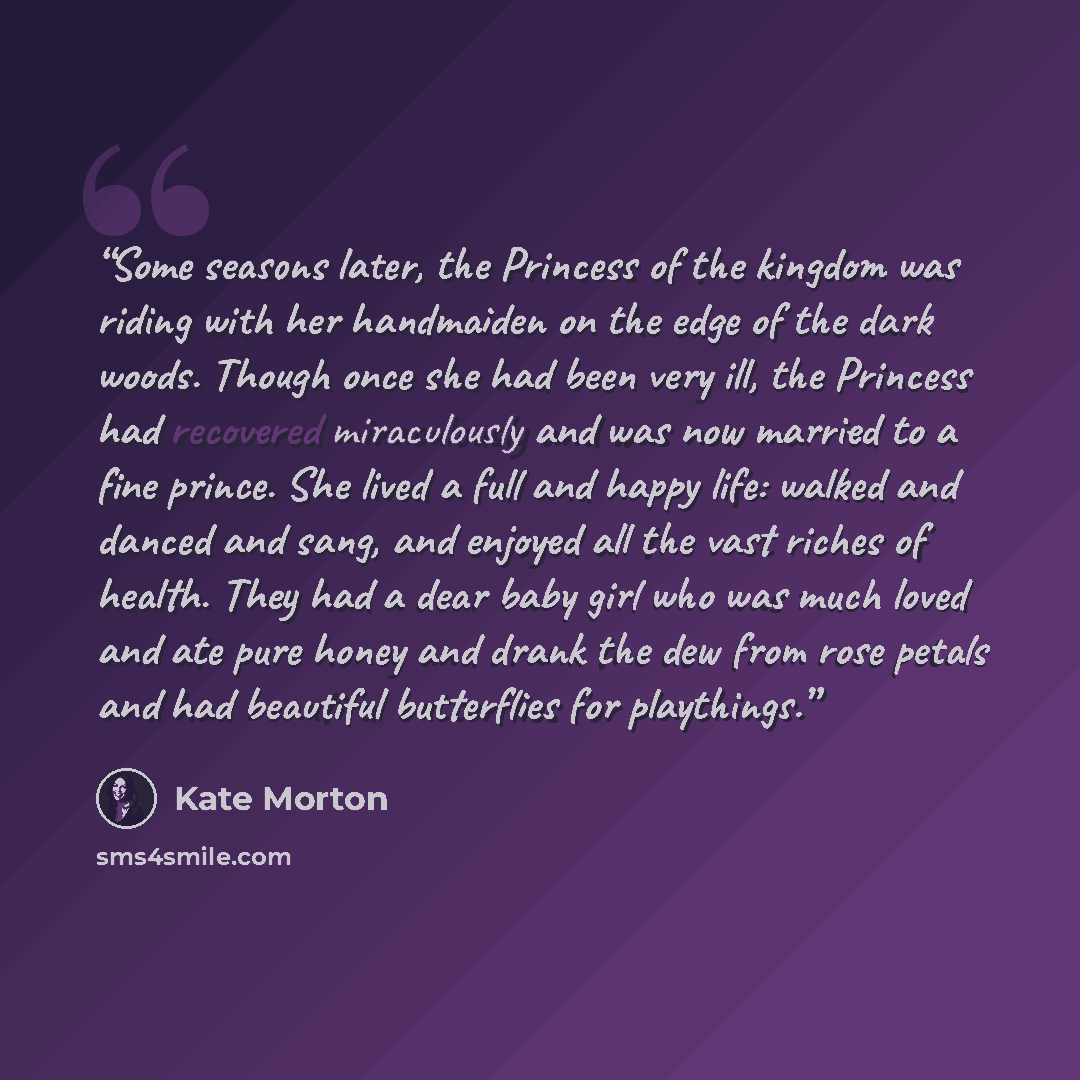 “Some seasons later, the Princess of the kingdom was riding with her handmaiden on the edge of the dark woods. Though once she had been very ill, the Princess had recovered miraculously and was now married to a fine prince. She lived a full and happy life: walked and danced and sang, and enjoyed…” quote by Kate Morton