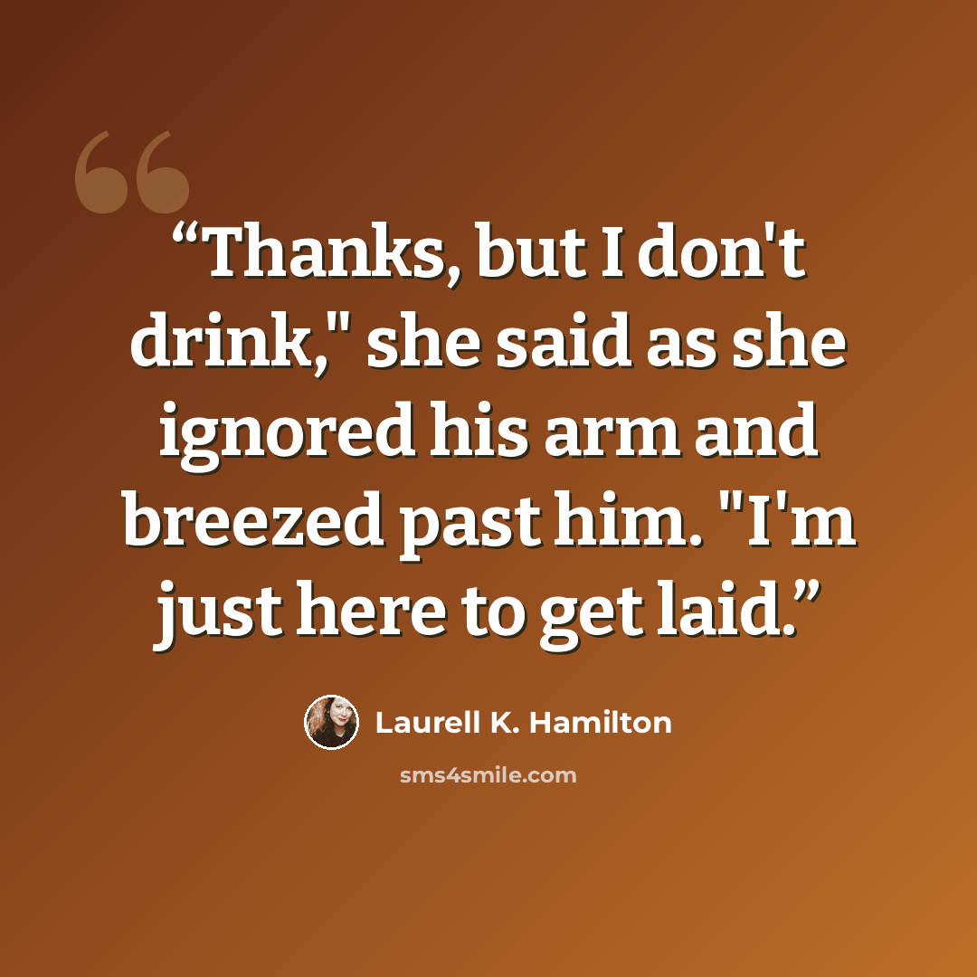 “Thanks, but I don't drink," she said as she ignored his arm and breezed past him. "I'm just here to get laid.” quote by Laurell K. Hamilton