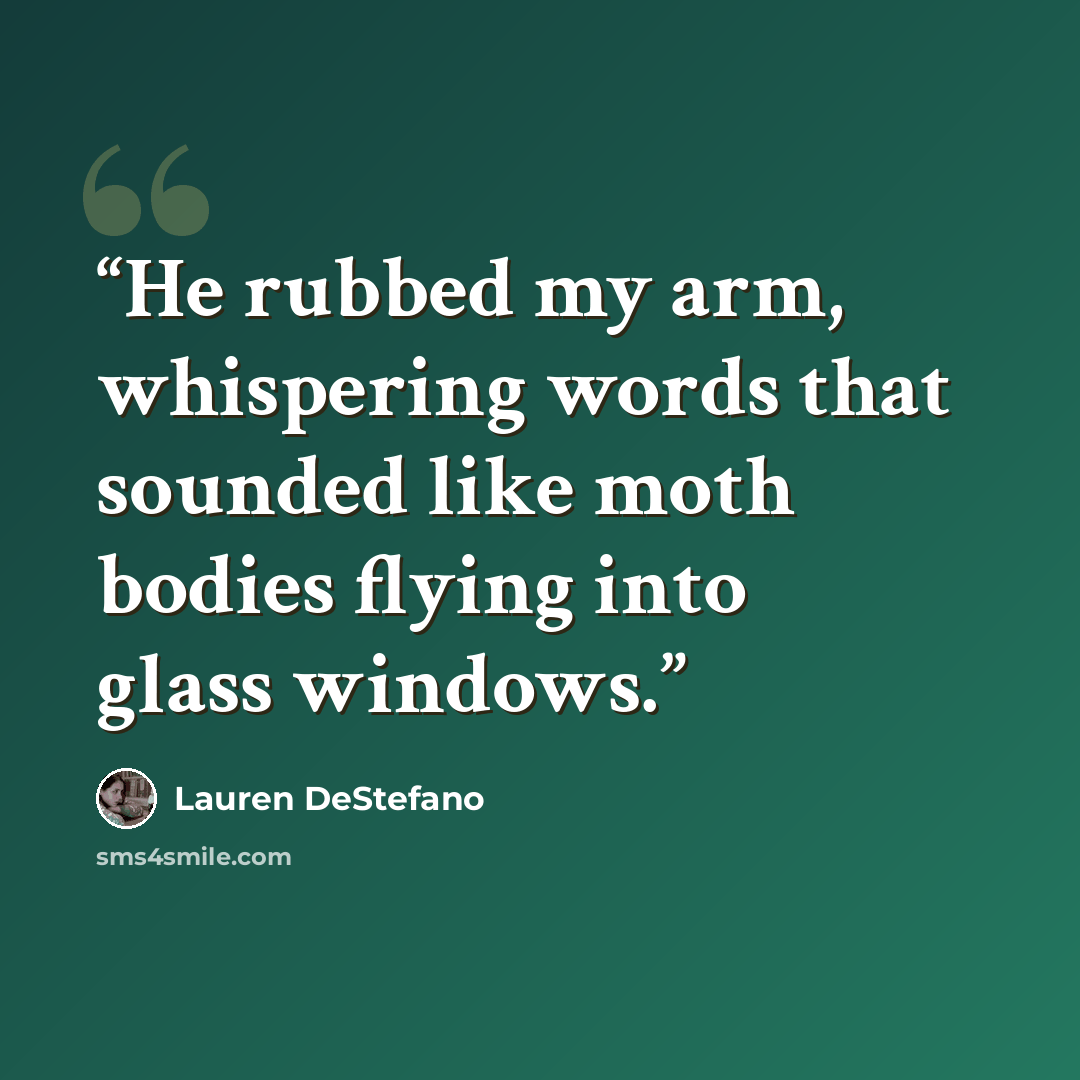 “He rubbed my arm, whispering words that sounded like moth bodies flying into glass windows.” quote by Lauren DeStefano
