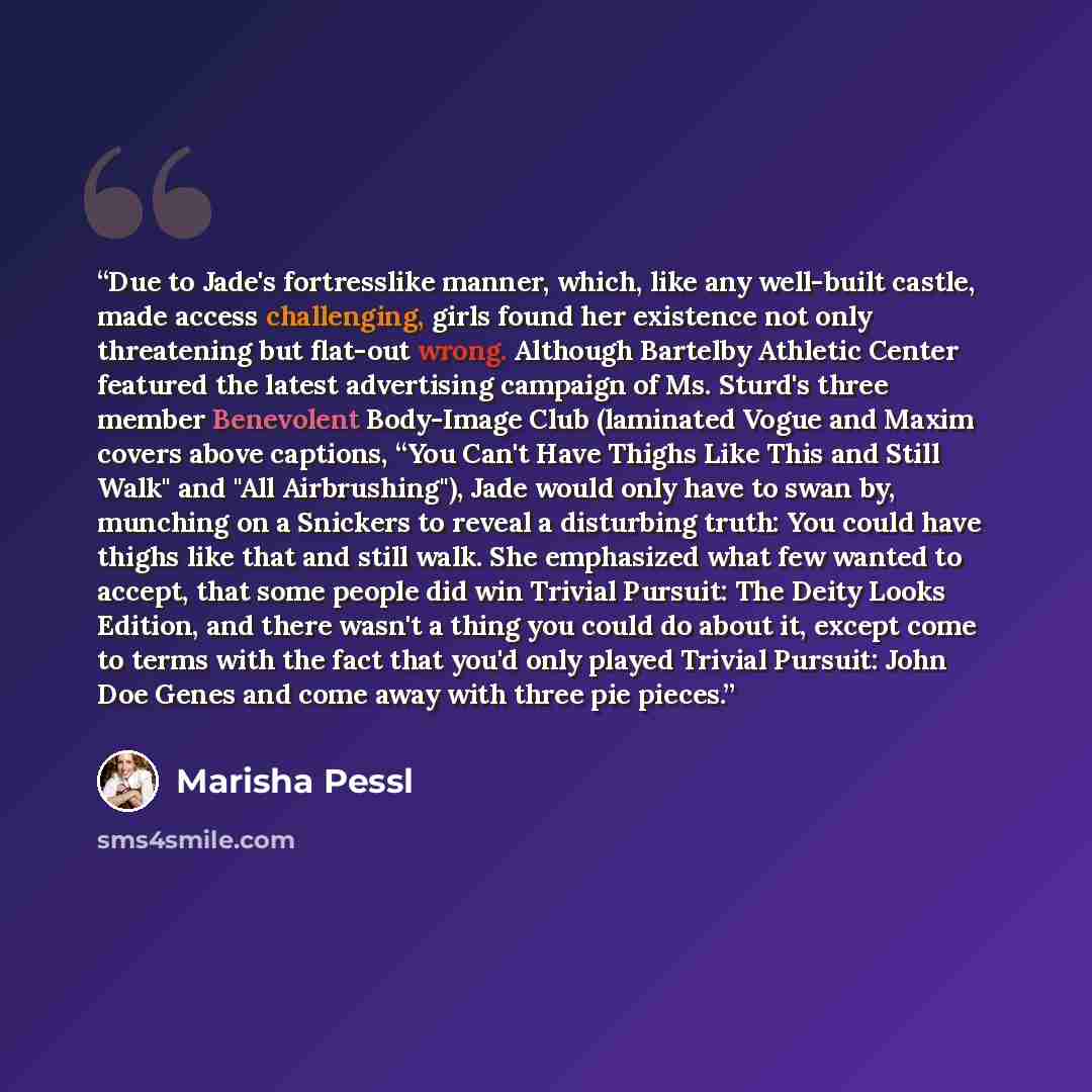“Due to Jade's fortresslike manner, which, like any well-built castle, made access challenging, girls found her existence not only threatening but flat-out wrong. Although Bartelby Athletic Center featured the latest advertising campaign of Ms. Sturd's three member Benevolent Body-Image Club…” quote by Marisha Pessl
