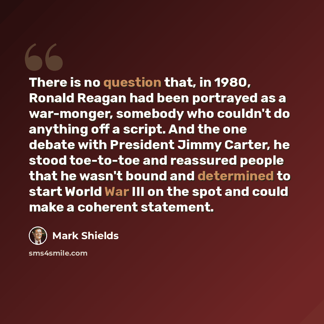 “There is no question that, in 1980, Ronald Reagan had been portrayed as a war-monger, somebody who couldn't do anything off a script. And the one debate with President Jimmy Carter, he stood toe-to-toe and reassured people that he wasn't bound and determined to start World War III on the spot and…” quote by Mark Shields