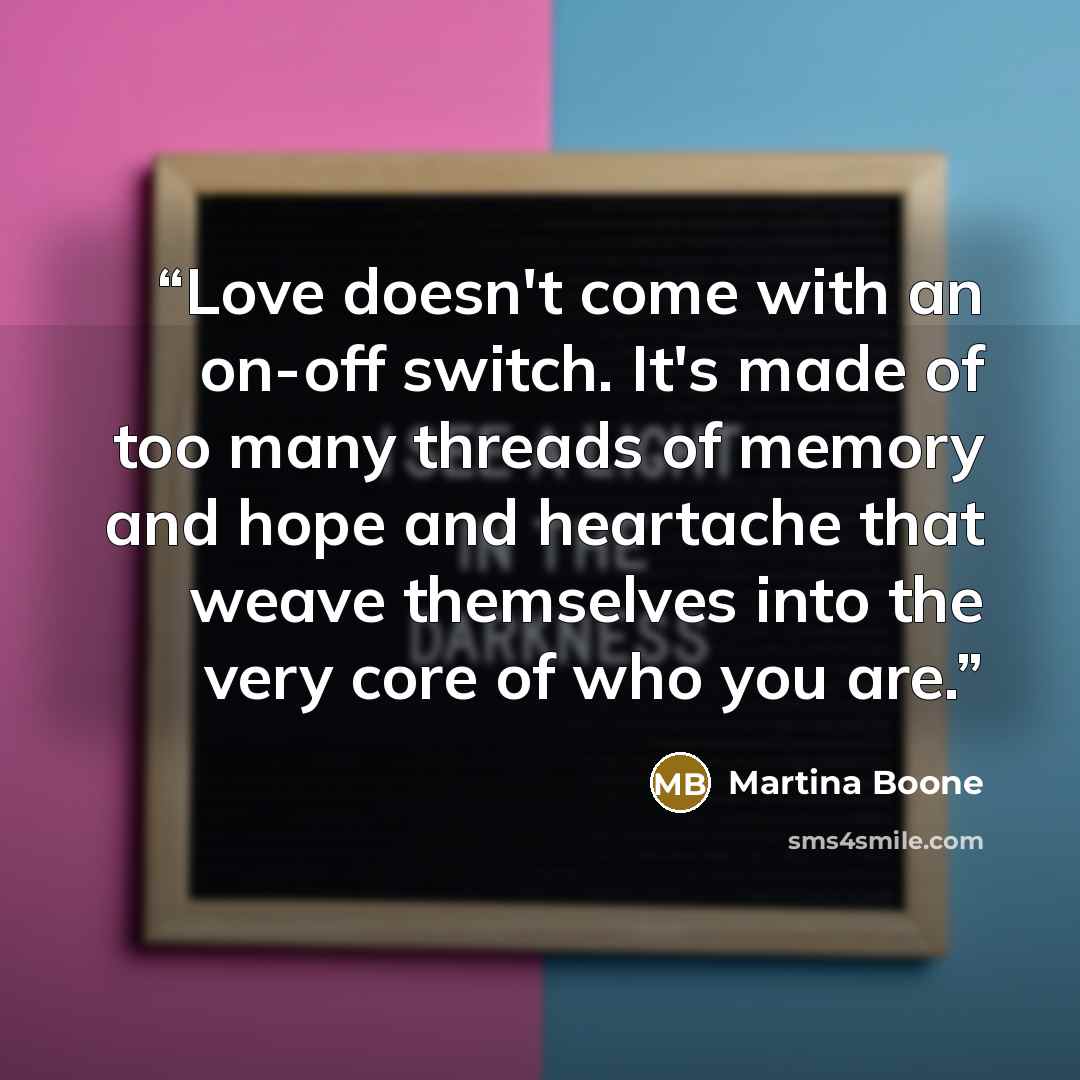 “Love doesn't come with an on-off switch. It's made of too many threads of memory and hope and heartache that weave themselves into the very core of who you are.” quote by Martina Boone