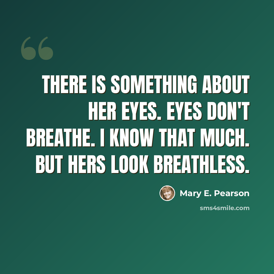 “There is something about her eyes. Eyes don't breathe. I know that much. But hers look breathless.” quote by Mary E. Pearson