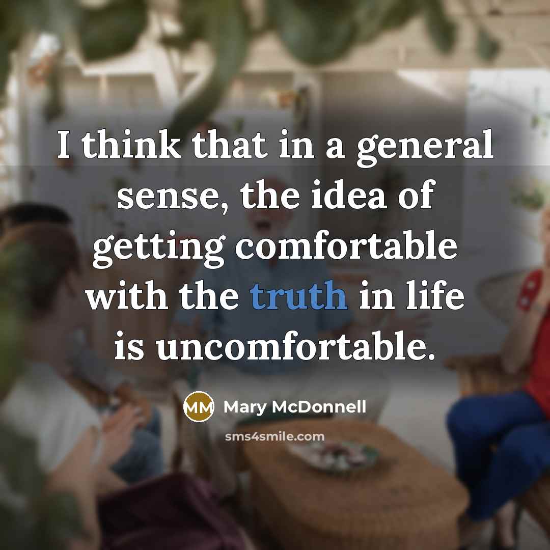 “I think that in a general sense, the idea of getting comfortable with the truth in life is uncomfortable.” quote by Mary McDonnell