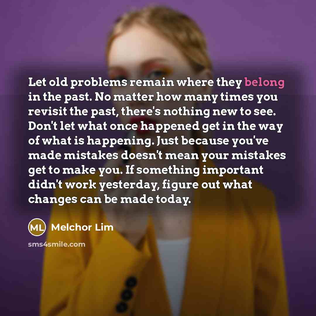 “Let old problems remain where they belong in the past. No matter how many times you revisit the past, there's nothing new to see. Don't let what once happened get in the way of what is happening. Just because you've made mistakes doesn't mean your mistakes get to make you. If something important…” quote by Melchor Lim